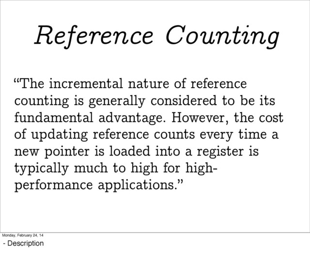 “The incremental nature of reference
counting is generally considered to be its
fundamental advantage. However, the cost
of updating reference counts every time a
new pointer is loaded into a register is
typically much to high for high-
performance applications.”
Reference Counting
Monday, February 24, 14
- Description
