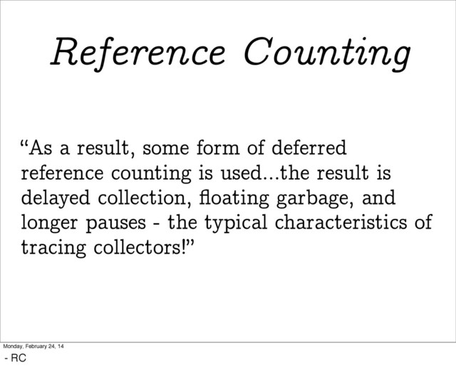 “As a result, some form of deferred
reference counting is used...the result is
delayed collection, ﬂoating garbage, and
longer pauses - the typical characteristics of
tracing collectors!”
Reference Counting
Monday, February 24, 14
- RC
