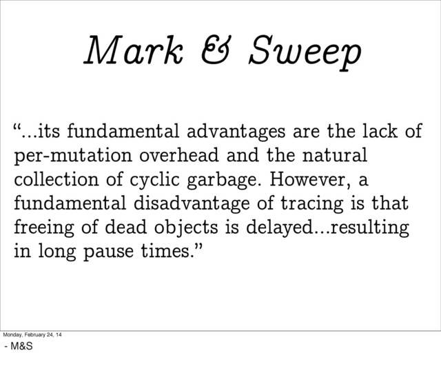 “...its fundamental advantages are the lack of
per-mutation overhead and the natural
collection of cyclic garbage. However, a
fundamental disadvantage of tracing is that
freeing of dead objects is delayed...resulting
in long pause times.”
Mark & Sweep
Monday, February 24, 14
- M&S
