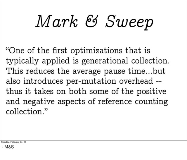“One of the ﬁrst optimizations that is
typically applied is generational collection.
This reduces the average pause time...but
also introduces per-mutation overhead --
thus it takes on both some of the positive
and negative aspects of reference counting
collection.”
Mark & Sweep
Monday, February 24, 14
- M&S
