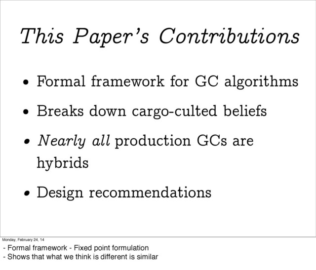 This Paper’s Contributions
• Formal framework for GC algorithms
• Breaks down cargo-culted beliefs
• Nearly all production GCs are
hybrids
• Design recommendations
Monday, February 24, 14
- Formal framework - Fixed point formulation
- Shows that what we think is different is similar
