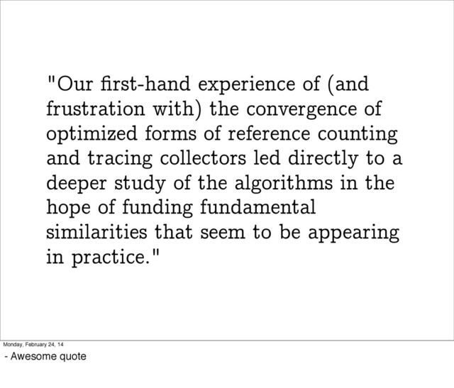 "Our ﬁrst-hand experience of (and
frustration with) the convergence of
optimized forms of reference counting
and tracing collectors led directly to a
deeper study of the algorithms in the
hope of funding fundamental
similarities that seem to be appearing
in practice."
Monday, February 24, 14
- Awesome quote
