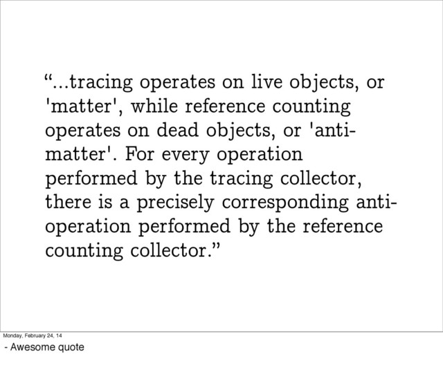 “...tracing operates on live objects, or
'matter', while reference counting
operates on dead objects, or 'anti-
matter'. For every operation
performed by the tracing collector,
there is a precisely corresponding anti-
operation performed by the reference
counting collector.”
Monday, February 24, 14
- Awesome quote
