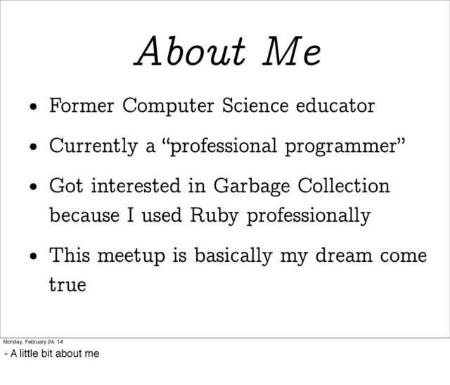 About Me
• Former Computer Science educator
• Currently a “professional programmer”
• Got interested in Garbage Collection
because I used Ruby professionally
• This meetup is basically my dream come
true
Monday, February 24, 14
- A little bit about me
