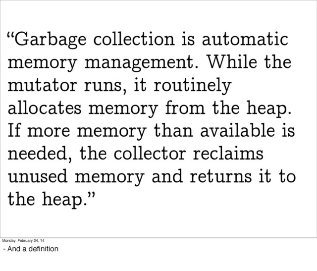 “Garbage collection is automatic
memory management. While the
mutator runs, it routinely
allocates memory from the heap.
If more memory than available is
needed, the collector reclaims
unused memory and returns it to
the heap.”
Monday, February 24, 14
- And a deﬁnition
