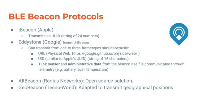 BLE Beacon Protocols
● iBeacon (Apple)
○ Transmits an UUID (string of 24 numbers)
● Eddystone (Google) former UriBeacon
○ Can transmit from one to three frametypes simultaneously:
■ URL (Physical Web, https://google.github.io/physical-web/ )
■ UID (similar to Apple's UUID) (string of 16 characters)
■ TLM: sensor and administrative data from the beacon itself is communicated through
telemetry (e.g. battery level, temperature)
● AltBeacon (Radius Networks): Open-source solution.
● GeoBeacon (Tecno-World): Adapted to transmit geographical positions.
