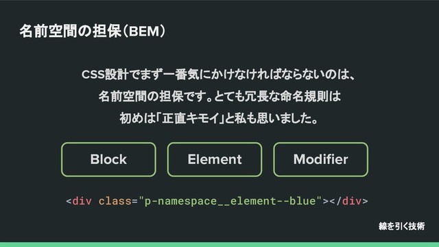 Modiﬁer
Element
Block
名前空間の担保（BEM）
線を引く技術
CSS設計でまず一番気にかけなければならないのは、
名前空間の担保です。とても冗長な命名規則は
初めは「正直キモイ」と私も思いました。
<div class="p-namespace__element--blue"></div>
