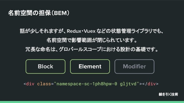 話が少しそれますが、Redux・Vuex などの状態管理ライブラリでも、
名前空間で影響範囲が閉じられています。
冗長な命名は、グロバールスコープにおける設計の基礎です。
線を引く技術
名前空間の担保（BEM）
<div class="namespace-sc-1ph8hpw-0 gljtvd"></div>
Modiﬁer
Element
Block
