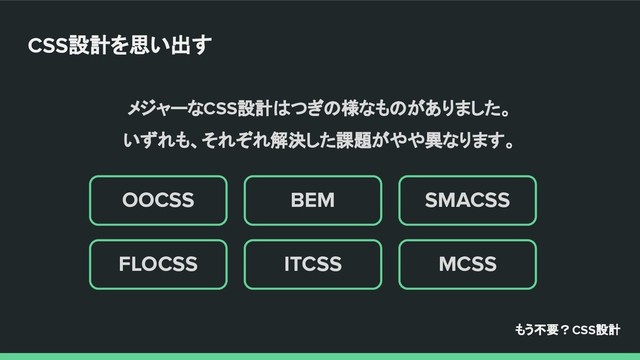 メジャーなCSS設計はつぎの様なものがありました。
いずれも、それぞれ解決した課題がやや異なります。
MCSS
SMACSS
ITCSS
BEM
FLOCSS
OOCSS
もう不要？CSS設計
CSS設計を思い出す
