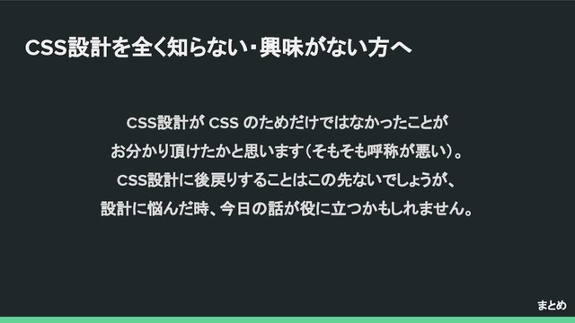 CSS設計を全く知らない・興味がない方へ
まとめ
CSS設計が CSS のためだけではなかったことが
お分かり頂けたかと思います（そもそも呼称が悪い）。
CSS設計に後戻りすることはこの先ないでしょうが、
設計に悩んだ時、今日の話が役に立つかもしれません。
