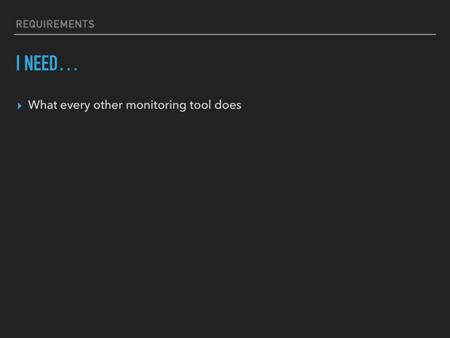 REQUIREMENTS
I NEED…
▸ What every other monitoring tool does
