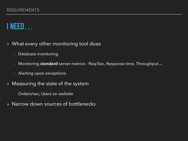 REQUIREMENTS
I NEED…
▸ What every other monitoring tool does
- Database monitoring
- Monitoring standard server metrics - Req/Sec, Response time, Throughput…
- Alerting upon exceptions
▸ Measuring the state of the system
- Orders/sec, Users on website
▸ Narrow down sources of bottlenecks
