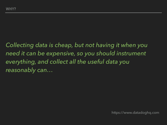 WHY?
Collecting data is cheap, but not having it when you
need it can be expensive, so you should instrument
everything, and collect all the useful data you
reasonably can…
https://www.datadoghq.com
