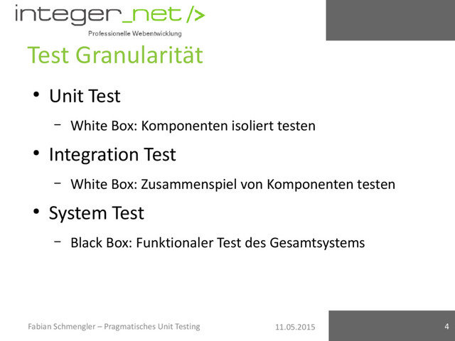 11.05.2015
Test Granularität
●
Unit Test
– White Box: Komponenten isoliert testen
●
Integration Test
– White Box: Zusammenspiel von Komponenten testen
●
System Test
– Black Box: Funktionaler Test des Gesamtsystems
Fabian Schmengler – Pragmatisches Unit Testing 4
