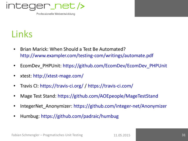 11.05.2015
Links
●
Brian Marick: When Should a Test Be Automated?
http://www.exampler.com/testing-com/writings/automate.pdf
●
EcomDev_PHPUnit: https://github.com/EcomDev/EcomDev_PHPUnit
●
xtest: http://xtest-mage.com/
●
Travis CI: https://travis-ci.org/ / https://travis-ci.com/
●
Mage Test Stand: https://github.com/AOEpeople/MageTestStand
●
IntegerNet_Anonymizer: https://github.com/integer-net/Anonymizer
●
Humbug: https://github.com/padraic/humbug
Fabian Schmengler – Pragmatisches Unit Testing 31

