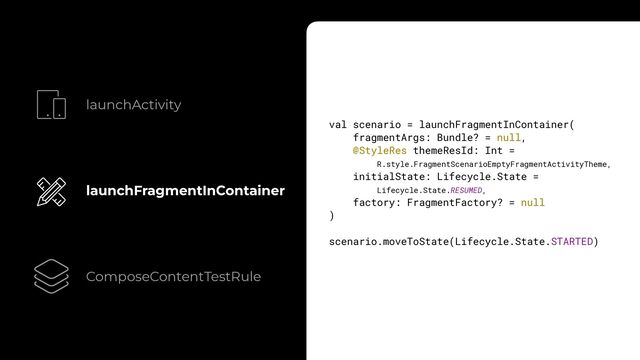 launchActivity
launchFragmentInContainer
ComposeContentTestRule
val scenario = launchFragmentInContainer(


fragmentArgs: Bundle? = null,


@StyleRes themeResId: Int =
 
R.style.FragmentScenarioEmptyFragmentActivityTheme,


initialState: Lifecycle.State =
 
Lifecycle.State.RESUMED,


factory: FragmentFactory? = null


)


scenario.moveToState(Lifecycle.State.STARTED)


