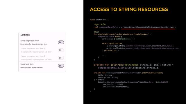 ACCESS TO STRING RESOURCES


class SwitchTest {


@get:Rule


val composeTestRule = createAndroidComposeRule()


@Test


fun shouldSubItemsBeEnabled_whenParentItemIsChecked() {


composeTestRule.apply {


setContent { SettingsScreen() }


onSettingSwitchItem(


getString(R.string.demoSwitchSettings_super_important_item_title),


getString(R.string.demoSwitchSettings_super_important_item_description),


).performClick()


...


}


}


private fun getString(@StringRes stringId: Int): String =


composeTestRule.activity.getString(stringId)


private fun SemanticsNodeInteractionsProvider.onSettingSwitchItem(


title: String,


description: String


) = onNode(


SemanticsMatcher.expectValue(SemanticsProperties.Role, Role.Switch)


.and(hasText(title))


.and(hasText(description))


)


}


