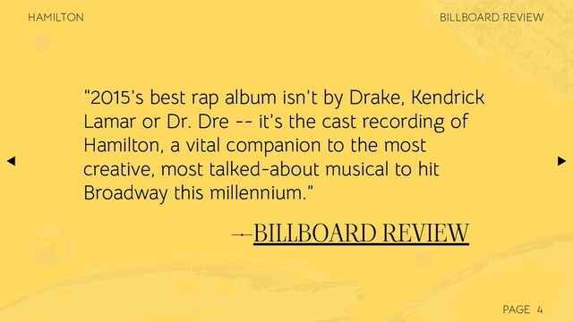 PAGE
—BILLBOARD REVIEW
“2015’s best rap album isn’t by Drake, Kendrick
Lamar or Dr. Dre -- it’s the cast recording of
Hamilton, a vital companion to the most
creative, most talked-about musical to hit
Broadway this millennium.”
4
BILLBOARD REVIEW
HAMILTON
