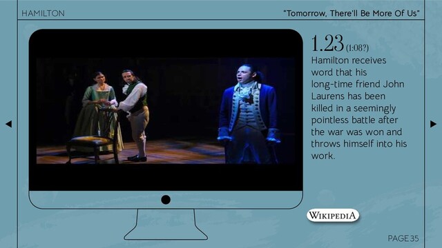 PAGE
Hamilton receives
word that his
long-time friend John
Laurens has been
killed in a seemingly
pointless battle after
the war was won and
throws himself into his
work.
1.23 (1:08?)
35
“Tomorrow, There’ll Be More Of Us”
HAMILTON
