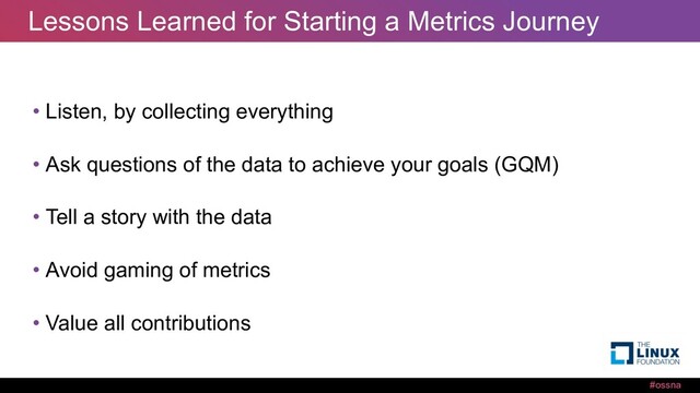#ossna
Lessons Learned for Starting a Metrics Journey
• Listen, by collecting everything
• Ask questions of the data to achieve your goals (GQM)
• Tell a story with the data
• Avoid gaming of metrics
• Value all contributions
