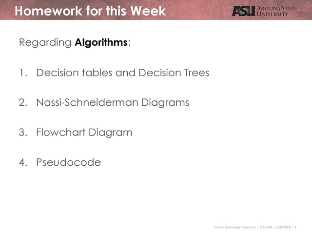 Javier Gonzalez-Sanchez | CSE360 | Fall 2020 | 6
Homework for this Week
Regarding Algorithms:
1. Decision tables and Decision Trees
2. Nassi-Schneiderman Diagrams
3. Flowchart Diagram
4. Pseudocode
