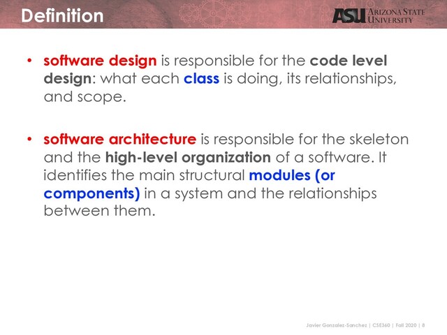 Javier Gonzalez-Sanchez | CSE360 | Fall 2020 | 8
Definition
• software design is responsible for the code level
design: what each class is doing, its relationships,
and scope.
• software architecture is responsible for the skeleton
and the high-level organization of a software. It
identifies the main structural modules (or
components) in a system and the relationships
between them.
