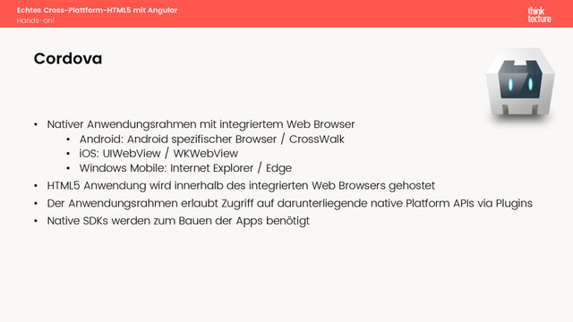 Echtes Cross-Plattform-HTML5 mit Angular
Hands-on!
• Nativer Anwendungsrahmen mit integriertem Web Browser
• Android: Android spezifischer Browser / CrossWalk
• iOS: UIWebView / WKWebView
• Windows Mobile: Internet Explorer / Edge
• HTML5 Anwendung wird innerhalb des integrierten Web Browsers gehostet
• Der Anwendungsrahmen erlaubt Zugriff auf darunterliegende native Platform APIs via Plugins
• Native SDKs werden zum Bauen der Apps benötigt
Cordova
