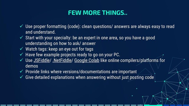 FEW MORE THINGS..
✓ Use proper formatting (code): clean questions/ answers are always easy to read
and understand.
✓ Start with your specialty: be an expert in one area, so you have a good
understanding on how to ask/ answer
✓ Watch tags: keep an eye out for tags
✓ Have few example projects ready to go on your PC.
✓ Use JSFiddle/ .NetFiddle/ Google Colab like online compilers/platforms for
demos
✓ Provide links where versions/documentations are important
✓ Give detailed explanations when answering without just posting code
