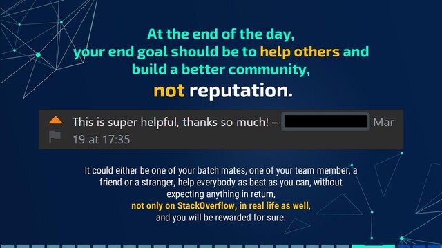 At the end of the day,
your end goal should be to help others and
build a better community,
not reputation.
It could either be one of your batch mates, one of your team member, a
friend or a stranger, help everybody as best as you can, without
expecting anything in return,
not only on StackOverflow, in real life as well,
and you will be rewarded for sure.
