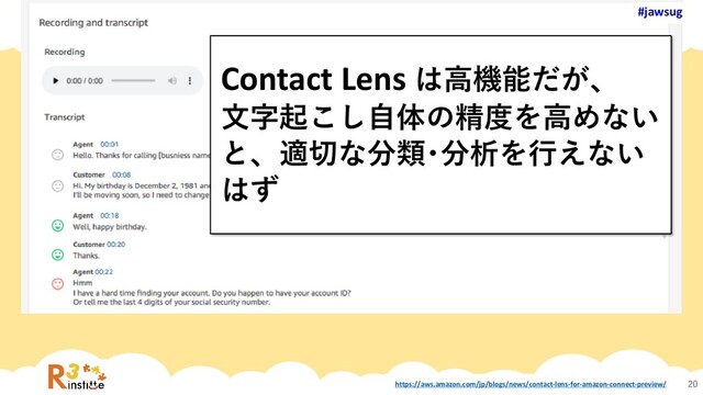 #jawsug
#jawsug
20
Contact Lens は高機能だが、
文字起こし自体の精度を高めない
と、適切な分類･分析を行えない
はず
#jawsug
https://aws.amazon.com/jp/blogs/news/contact-lens-for-amazon-connect-preview/
