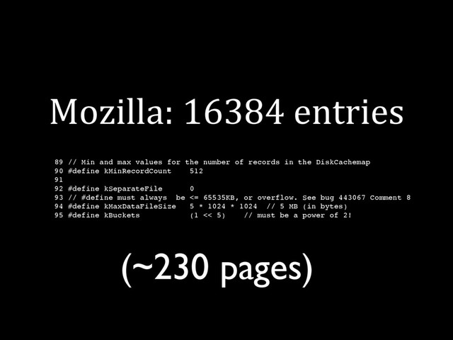 Mozilla: 16384 entries
89 // Min and max values for the number of records in the DiskCachemap
90 #define kMinRecordCount 512
91
92 #define kSeparateFile 0
93 // #define must always be <= 65535KB, or overflow. See bug 443067 Comment 8
94 #define kMaxDataFileSize 5 * 1024 * 1024 // 5 MB (in bytes)
95 #define kBuckets (1 << 5) // must be a power of 2!
(~230 pages)
