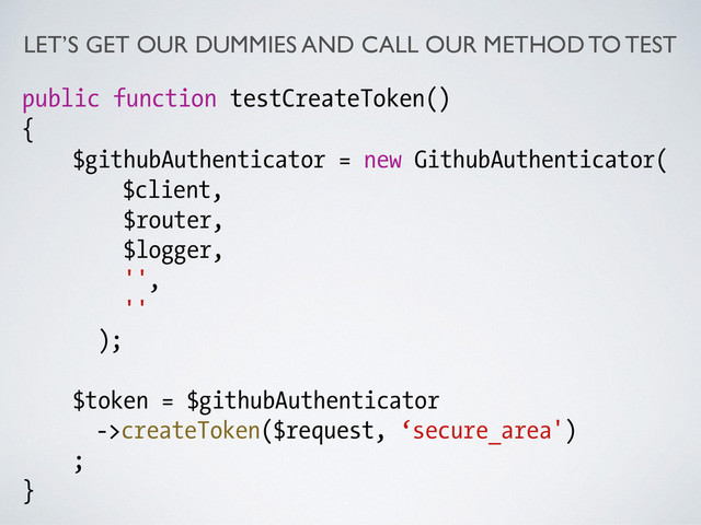 LET’S GET OUR DUMMIES AND CALL OUR METHOD TO TEST
public function testCreateToken()
{
$githubAuthenticator = new GithubAuthenticator(
$client,
$router,
$logger,
'',
''
);
!
$token = $githubAuthenticator
->createToken($request, ‘secure_area')
;
}
