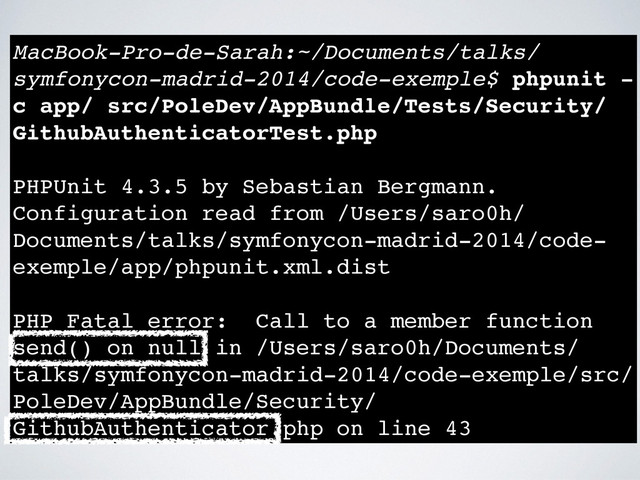 MacBook-Pro-de-Sarah:~/Documents/talks/
symfonycon-madrid-2014/code-exemple$ phpunit -
c app/ src/PoleDev/AppBundle/Tests/Security/
GithubAuthenticatorTest.php !
!
PHPUnit 4.3.5 by Sebastian Bergmann.!
Configuration read from /Users/saro0h/
Documents/talks/symfonycon-madrid-2014/code-
exemple/app/phpunit.xml.dist!
!
PHP Fatal error: Call to a member function
send() on null in /Users/saro0h/Documents/
talks/symfonycon-madrid-2014/code-exemple/src/
PoleDev/AppBundle/Security/
GithubAuthenticator.php on line 43
