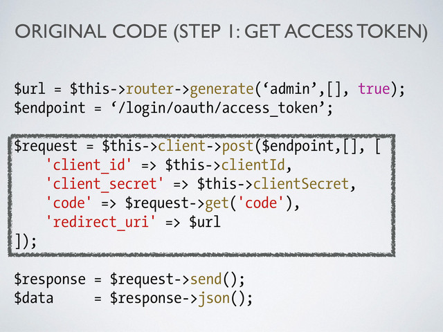 ORIGINAL CODE (STEP 1: GET ACCESS TOKEN)
$url = $this->router->generate(‘admin’,[], true);
$endpoint = ‘/login/oauth/access_token’;
!
$request = $this->client->post($endpoint,[], [
'client_id' => $this->clientId,
'client_secret' => $this->clientSecret,
'code' => $request->get('code'),
'redirect_uri' => $url
]);
!
$response = $request->send();
$data = $response->json();
