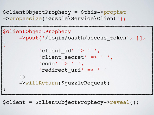 $clientObjectProphecy = $this->prophet!
->prophesize(‘Guzzle\Service\Client');!
!
$clientObjectProphecy!
->post('/login/oauth/access_token', [],
[!
'client_id' => ' ',!
'client_secret' => ' ',!
'code' => ' ',!
'redirect_uri' => ' '!
])!
->willReturn($guzzleRequest)!
;!
!
$client = $clientObjectProphecy->reveal();
