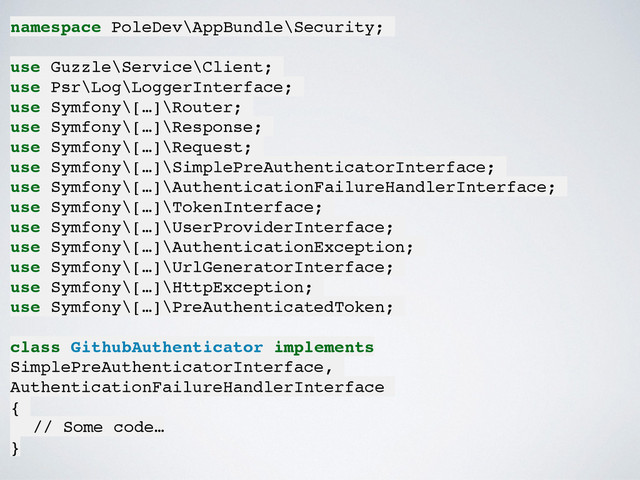 namespace PoleDev\AppBundle\Security;!
!
use Guzzle\Service\Client;!
use Psr\Log\LoggerInterface;!
use Symfony\[…]\Router;!
use Symfony\[…]\Response;!
use Symfony\[…]\Request;!
use Symfony\[…]\SimplePreAuthenticatorInterface;!
use Symfony\[…]\AuthenticationFailureHandlerInterface;!
use Symfony\[…]\TokenInterface;!
use Symfony\[…]\UserProviderInterface;!
use Symfony\[…]\AuthenticationException;!
use Symfony\[…]\UrlGeneratorInterface;!
use Symfony\[…]\HttpException;!
use Symfony\[…]\PreAuthenticatedToken;!
!
class GithubAuthenticator implements
SimplePreAuthenticatorInterface,
AuthenticationFailureHandlerInterface!
{!
! // Some code…!
}
