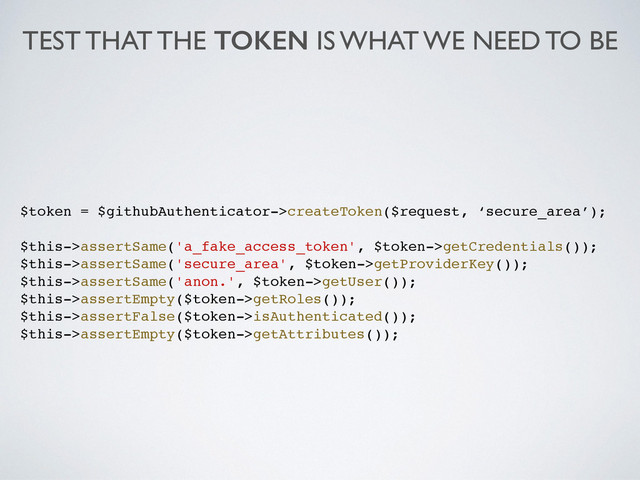 TEST THAT THE TOKEN IS WHAT WE NEED TO BE
$token = $githubAuthenticator->createToken($request, ‘secure_area’);!
!
$this->assertSame('a_fake_access_token', $token->getCredentials());!
$this->assertSame('secure_area', $token->getProviderKey());!
$this->assertSame('anon.', $token->getUser());!
$this->assertEmpty($token->getRoles());!
$this->assertFalse($token->isAuthenticated());!
$this->assertEmpty($token->getAttributes());!
!
