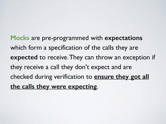 Mocks are pre-programmed with expectations
which form a specification of the calls they are
expected to receive. They can throw an exception if
they receive a call they don't expect and are
checked during verification to ensure they got all
the calls they were expecting.
