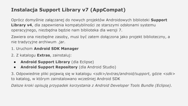 Instalacja Support Library v7 (AppCompat)
Oprócz domyślnie załączanej do nowych projektów Androidowych biblioteki Support
Library v4, dla zapewnienia kompatybilności ze starszymi odsłonami systemu
operacyjnego, niezbędna będzie nam biblioteka dla wersji 7.
Zawiera ona niezbędne zasoby, musi być zatem dołączona jako projekt biblioteczny, a
nie tradycyjne archiwum .jar.
1. Uruchom Android SDK Manager
2. Z katalogu Extras, zainstaluj:
● Android Support Library (dla Eclipse)
● Android Support Repository (dla Android Studio)
3. Odpowiednie pliki pojawią się w katalogu /extras/android/support, gdzie 
to katalog, w którym zainstalowano wcześniej Android SDK
Dalsze kroki opisują przypadek korzystania z Android Developer Tools Bundle (Eclipse).
