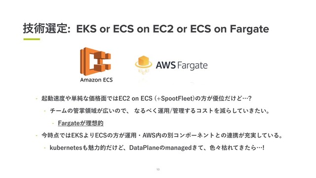 10
ٕज़બఆ: EKS or ECS on EC2 or ECS on Fargate
10
 ىಈ଎౓΍୯७ͳՁ֨໘Ͱ͸&$PO&$4 4QPPU'MFFU
ͷํ͕༏Ґ͚ͩͲʜ 
 νʔϜͷ؅ঠྖҬ͕޿͍ͷͰɺͳΔ΂͘ӡ༻؅ཧ͢ΔίετΛݮΒ͍͖͍ͯͨ͠ɻ
 'BSHBUF͕ཧ૝త
 ࠓ࣌఺Ͱ͸&,4ΑΓ&$4ͷํ͕ӡ༻ɾ"84಺ͷผίϯϙʔωϯτͱͷ࿈ܞ͕ॆ࣮͍ͯ͠Δɻ
 LVCFSOFUFT΋ັྗత͚ͩͲɺ%BUB1MBOFͷNBOBHFE͖ͯɺ৭ʑރΕ͖ͯͨΒʜ
