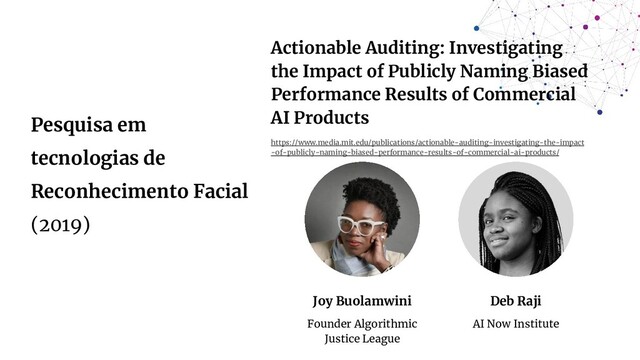 Pesquisa em
tecnologias de
Reconhecimento Facial
(2019)
Joy Buolamwini
Founder Algorithmic
Justice League
Deb Raji
AI Now Institute
Actionable Auditing: Investigating
the Impact of Publicly Naming Biased
Performance Results of Commercial
AI Products
https://www.media.mit.edu/publications/actionable-auditing-investigating-the-impact
-of-publicly-naming-biased-performance-results-of-commercial-ai-products/
