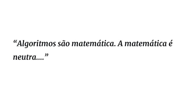 “Algoritmos são matemática. A matemática é
neutra....”
