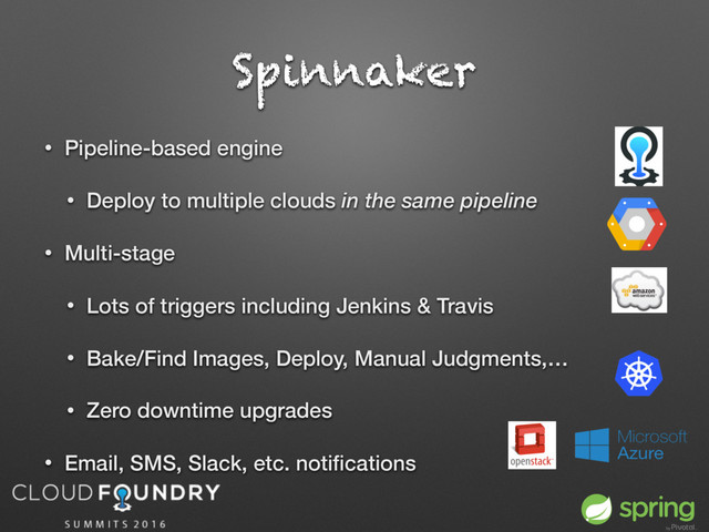 • Pipeline-based engine
• Deploy to multiple clouds in the same pipeline
• Multi-stage
• Lots of triggers including Jenkins & Travis
• Bake/Find Images, Deploy, Manual Judgments,…
• Zero downtime upgrades
• Email, SMS, Slack, etc. notiﬁcations
Spinnaker
