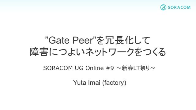 Yuta Imai (factory)
”Gate Peer”を冗長化して
障害につよいネットワークをつくる
SORACOM UG Online #9 ～新春LT祭り～

