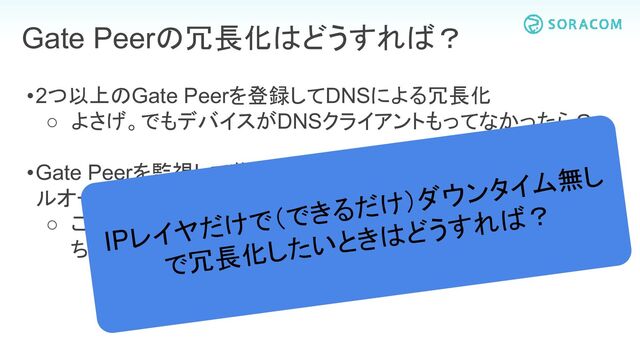 •2つ以上のGate Peerを登録してDNSによる冗長化
○ よさげ。でもデバイスがDNSクライアントもってなかったら？
•Gate Peerを監視して落ちたらVXLANの向き先を変えるフェイ
ルオーバー
○ これもよさげ。でもモニタリングによる発見から切り替え時に
ちょっとダウンタイム（30秒とか1分とか）が発生するよね
Gate Peerの冗長化はどうすれば？
IPレイヤだけで（できるだけ）ダウンタイム無し
で冗長化したいときはどうすれば？
