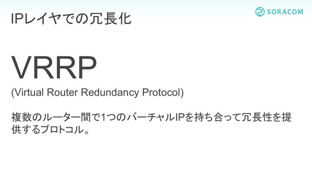 VRRP
(Virtual Router Redundancy Protocol)
複数のルーター間で1つのバーチャルIPを持ち合って冗長性を提
供するプロトコル。
IPレイヤでの冗長化
