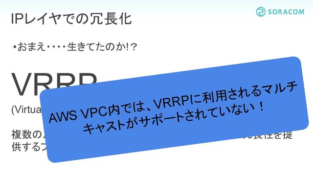•おまえ・・・・生きてたのか!？
VRRP
(Virtual Router Redundancy Protocol)
複数のルーター間で1つのバーチャルIPを持ち合って冗長性を提
供するプロトコル。
IPレイヤでの冗長化
AWS VPC内では、VRRPに利用されるマルチ
キャストがサポートされていない！
