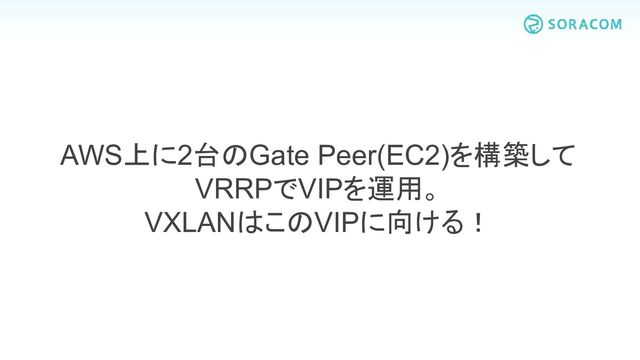 AWS上に2台のGate Peer(EC2)を構築して
VRRPでVIPを運用。
VXLANはこのVIPに向ける！
