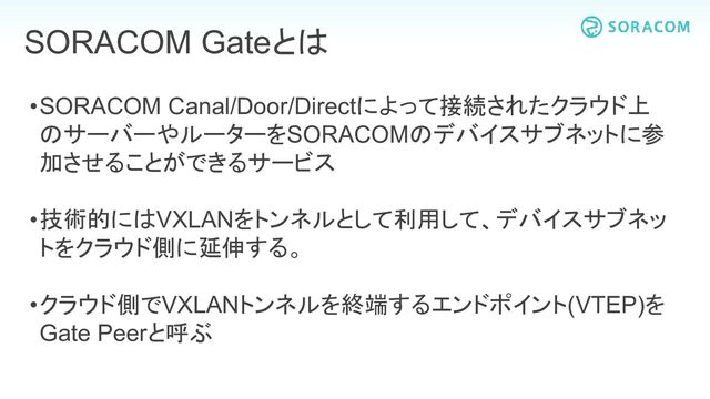 •SORACOM Canal/Door/Directによって接続されたクラウド上
のサーバーやルーターをSORACOMのデバイスサブネットに参
加させることができるサービス
•技術的にはVXLANをトンネルとして利用して、デバイスサブネッ
トをクラウド側に延伸する。
•クラウド側でVXLANトンネルを終端するエンドポイント(VTEP)を
Gate Peerと呼ぶ
SORACOM Gateとは
