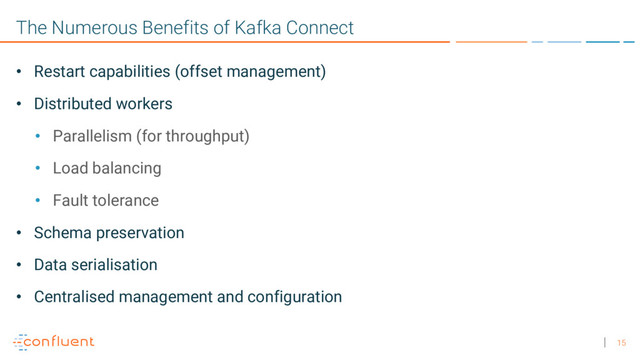 15
The Numerous Benefits of Kafka Connect
• Restart capabilities (offset management)
• Distributed workers
• Parallelism (for throughput)
• Load balancing
• Fault tolerance
• Schema preservation
• Data serialisation
• Centralised management and configuration
